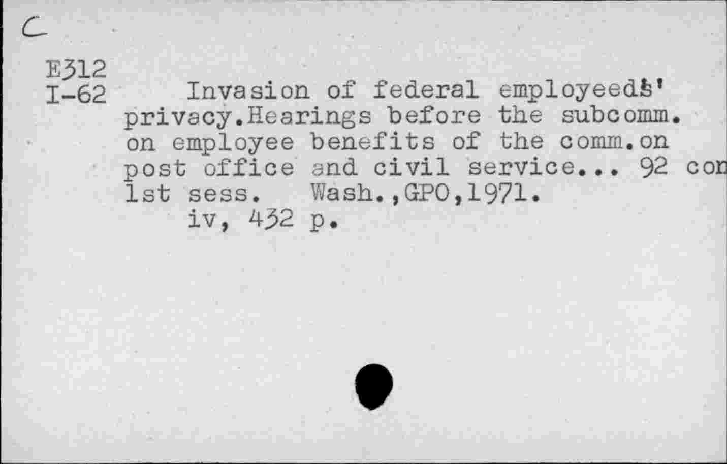 ﻿E312
1-62 Invasion, of federal employeeds’ privacy.Hearings before the subcomm, on employee benefits of the comm.on post office and civil service... 92 cor 1st sess. Wash.,GPO,1971.
iv, 432 p.